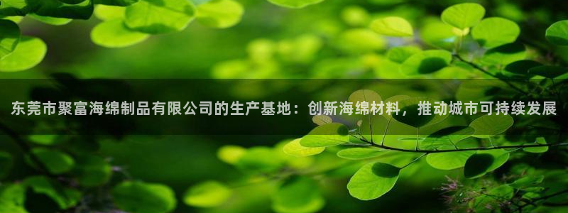 壹号国际app免费下载安装：东莞市聚富海绵制品有限公司的生产基地：创新海绵材料，推动城市可持续发展
